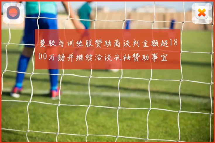 曼联与训练服赞助商谈判金额超1800万镑并继续洽谈衣袖赞助事宜