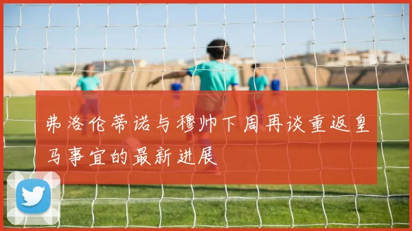 弗洛伦蒂诺与穆帅下周再谈重返皇马事宜的最新进展