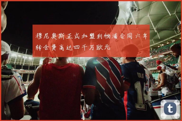 穆尼奥斯正式加盟利物浦合同六年转会费高达四千万欧元