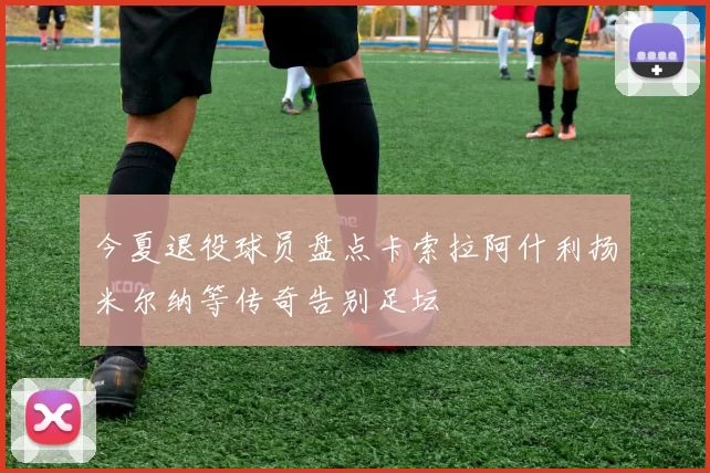 今夏退役球员盘点卡索拉阿什利扬米尔纳等传奇告别足坛