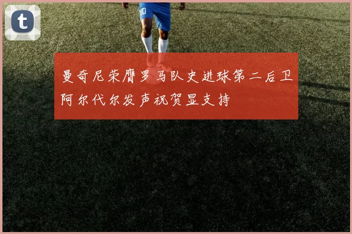 曼奇尼荣膺罗马队史进球第二后卫阿尔代尔发声祝贺显支持