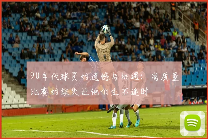 90年代球员的遗憾与机遇：高质量比赛的缺失让他们生不逢时
