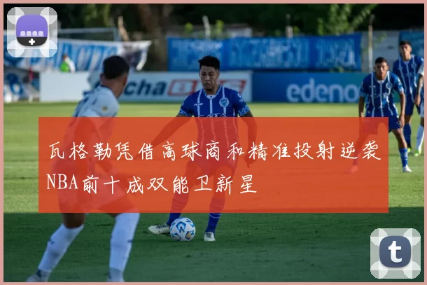 瓦格勒凭借高球商和精准投射逆袭NBA前十成双能卫新星