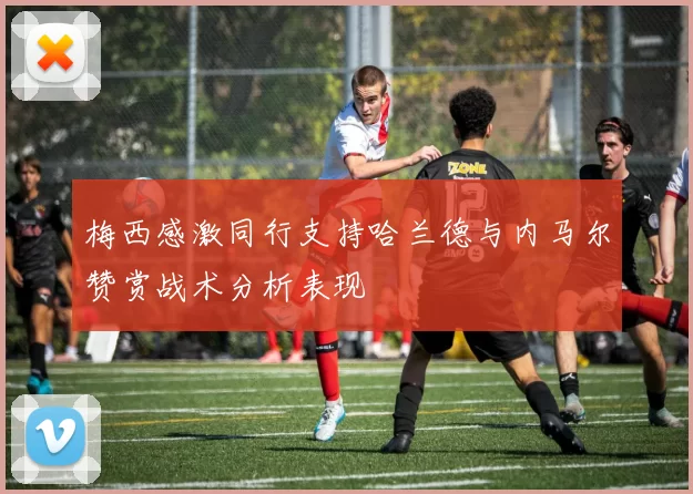 梅西感激同行支持哈兰德与内马尔赞赏战术分析表现