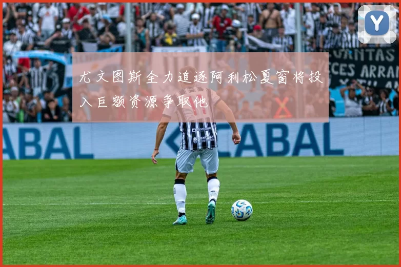 尤文图斯全力追逐阿利松夏窗将投入巨额资源争取他