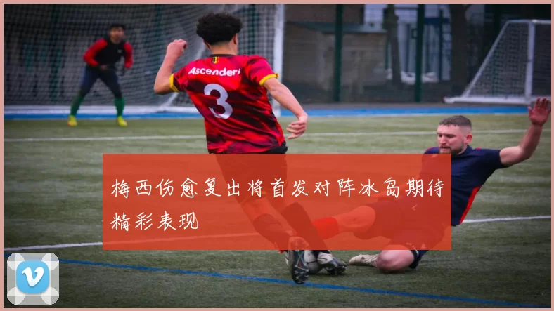 梅西伤愈复出将首发对阵冰岛期待精彩表现