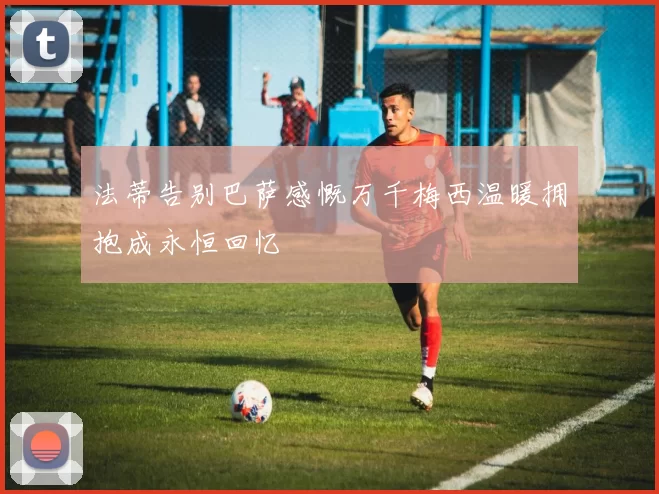 法蒂告别巴萨感慨万千梅西温暖拥抱成永恒回忆