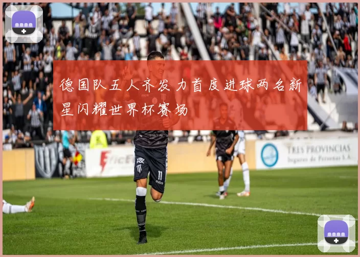 德国队五人齐发力首度进球两名新星闪耀世界杯赛场