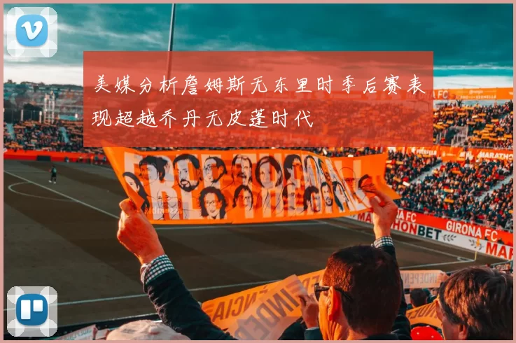 美媒分析詹姆斯无东里时季后赛表现超越乔丹无皮蓬时代