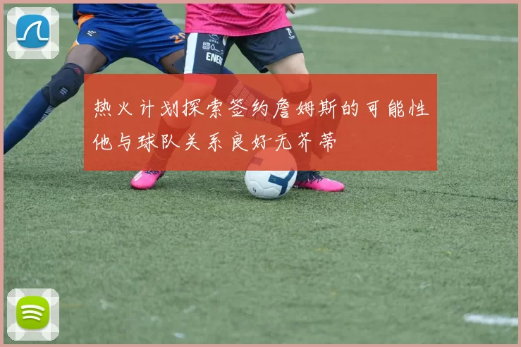 热火计划探索签约詹姆斯的可能性他与球队关系良好无芥蒂