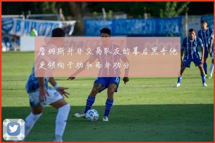詹姆斯并非交易队友的幕后黑手他更倾向于劝和而非劝分