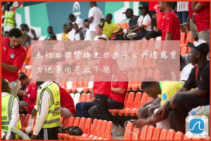 米切尔称赞梅里尔为斗士并透露曾为他争论不让下场