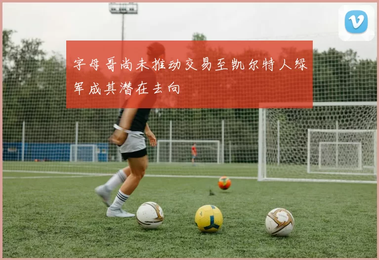 字母哥尚未推动交易至凯尔特人绿军成其潜在去向