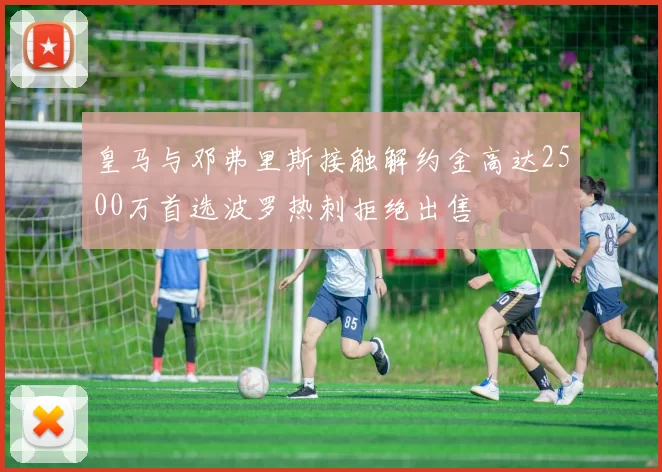 皇马与邓弗里斯接触解约金高达2500万首选波罗热刺拒绝出售