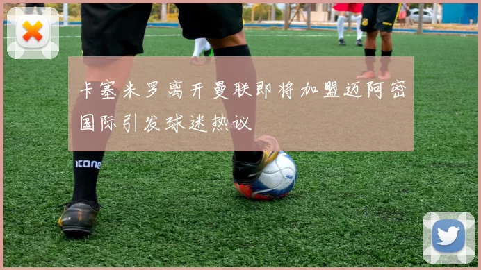 卡塞米罗离开曼联即将加盟迈阿密国际引发球迷热议