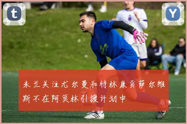 米兰关注尤尔曼和特林康贡萨尔维斯不在阿莫林引援计划中