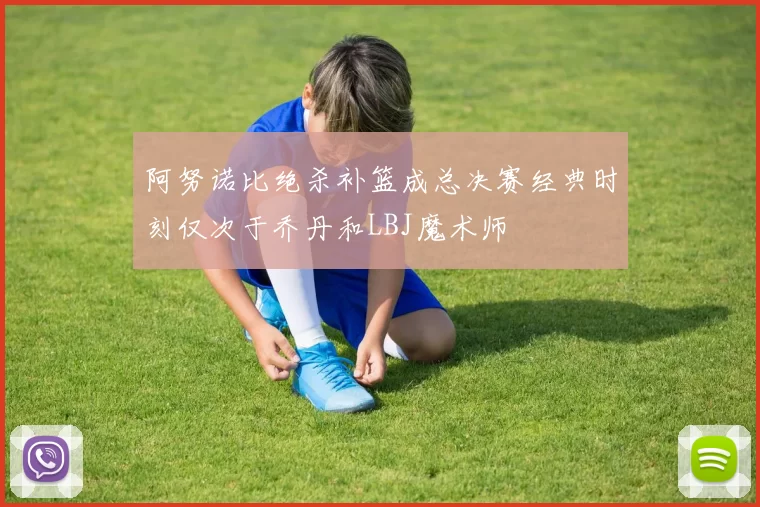 阿努诺比绝杀补篮成总决赛经典时刻仅次于乔丹和LBJ魔术师