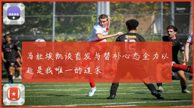 马杜埃凯谈首发与替补心态全力以赴是我唯一的追求