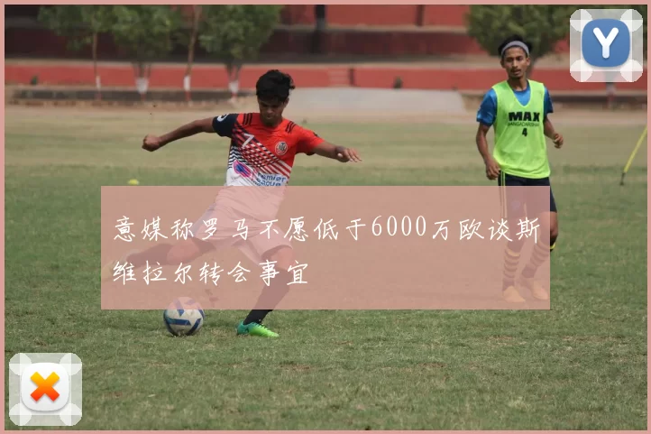 意媒称罗马不愿低于6000万欧谈斯维拉尔转会事宜