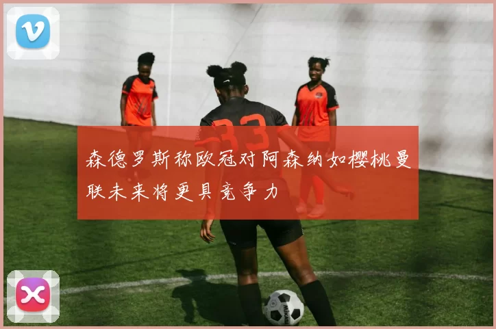 森德罗斯称欧冠对阿森纳如樱桃曼联未来将更具竞争力