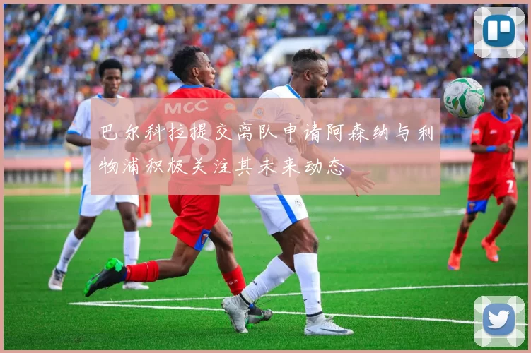 巴尔科拉提交离队申请阿森纳与利物浦积极关注其未来动态