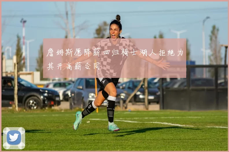 詹姆斯愿降薪回归骑士湖人拒绝为其开高薪合同