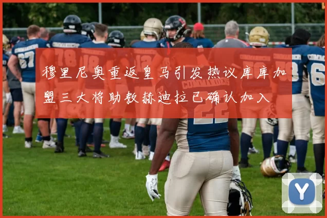 穆里尼奥重返皇马引发热议库库加盟三大将助教赫迪拉已确认加入
