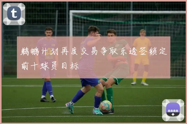 鹈鹕计划再度交易争取乐透签锁定前十球员目标