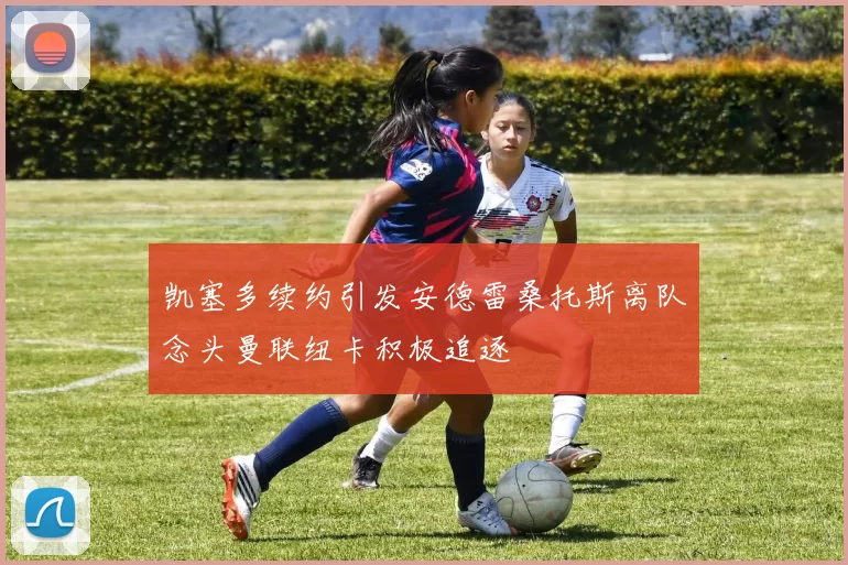 凯塞多续约引发安德雷桑托斯离队念头曼联纽卡积极追逐
