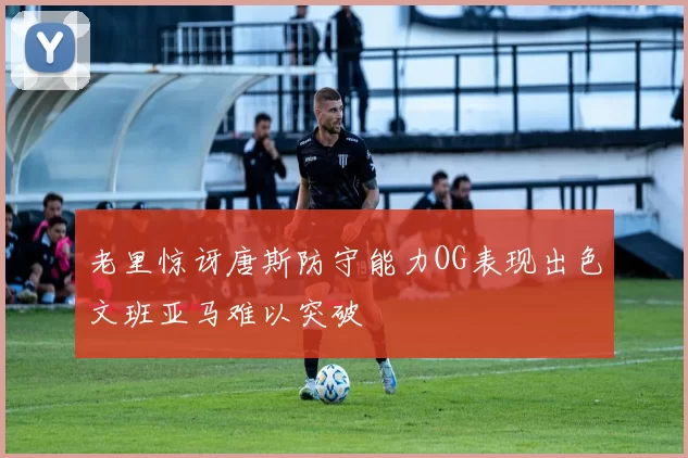 老里惊讶唐斯防守能力OG表现出色文班亚马难以突破