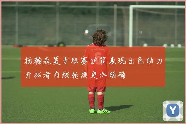 杨瀚森夏季联赛护筐表现出色助力开拓者内线轮换更加明确